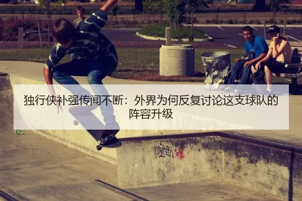 独行侠补强传闻不断：外界为何反复讨论这支球队的阵容升级